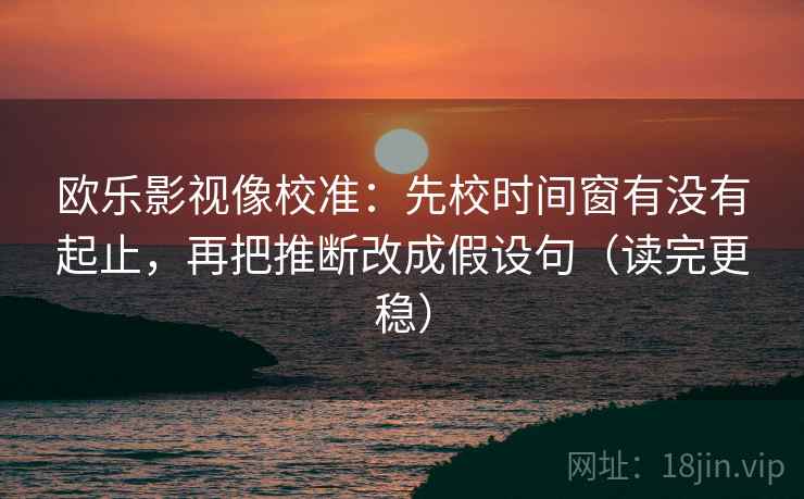 欧乐影视像校准：先校时间窗有没有起止，再把推断改成假设句（读完更稳）