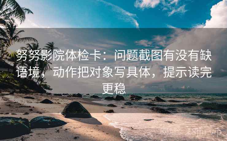 努努影院体检卡：问题截图有没有缺语境，动作把对象写具体，提示读完更稳