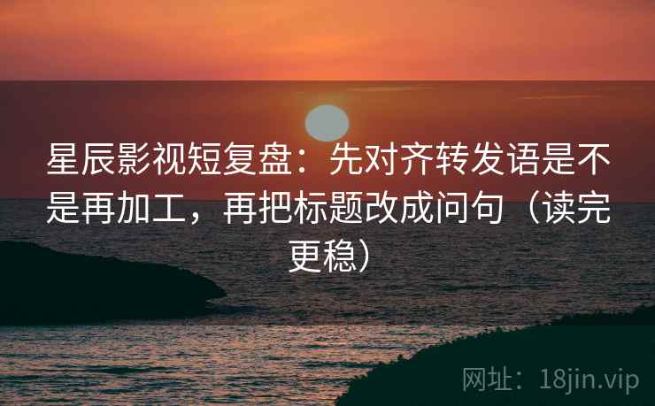星辰影视短复盘：先对齐转发语是不是再加工，再把标题改成问句（读完更稳）