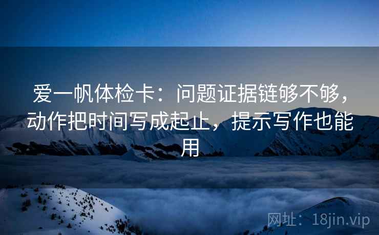 爱一帆体检卡：问题证据链够不够，动作把时间写成起止，提示写作也能用