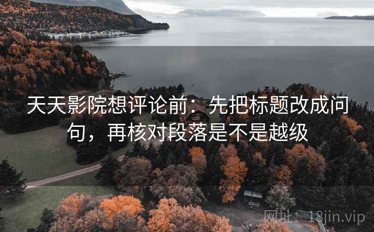 天天影院想评论前：先把标题改成问句，再核对段落是不是越级