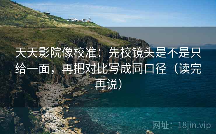 天天影院像校准：先校镜头是不是只给一面，再把对比写成同口径（读完再说）