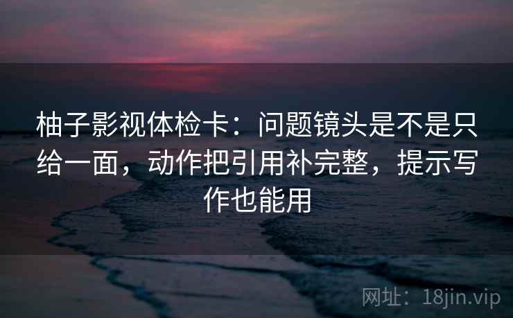 柚子影视体检卡:问题镜头是不是只给一面,动作把引用补完整,提示写作也能用 柚子影视体检卡:问题镜头是不是只给一面,动作把引用补完整,提示写作也能用