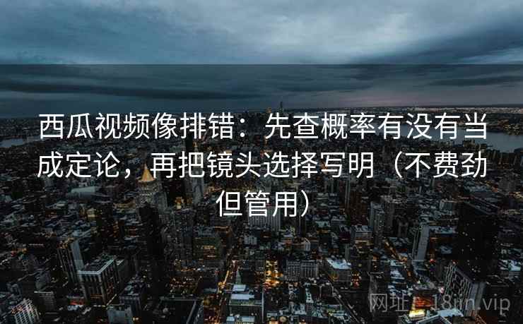 西瓜视频像排错：先查概率有没有当成定论，再把镜头选择写明（不费劲但管用）
