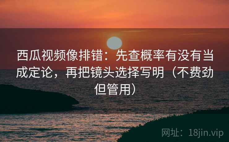 西瓜视频像排错：先查概率有没有当成定论，再把镜头选择写明（不费劲但管用）