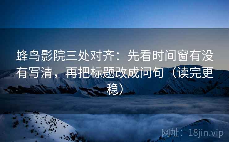 蜂鸟影院三处对齐：先看时间窗有没有写清，再把标题改成问句（读完更稳）
