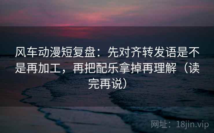 风车动漫短复盘：先对齐转发语是不是再加工，再把配乐拿掉再理解（读完再说）