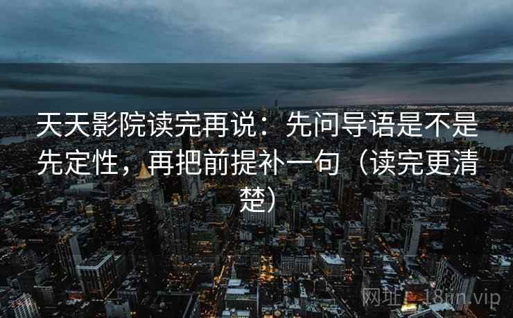天天影院读完再说:先问导语是不是先定性,再把前提补一句(读完更清楚) 天天影院读完再说:先问导语是不是先定性,再把前提补一句(读完更清楚)