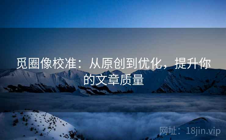 觅圈像校准：从原创到优化，提升你的文章质量