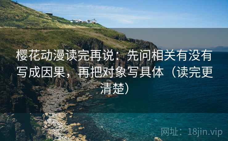 樱花动漫读完再说：先问相关有没有写成因果，再把对象写具体（读完更清楚）