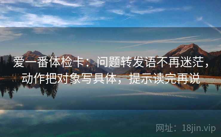 爱一番体检卡：问题转发语不再迷茫，动作把对象写具体，提示读完再说