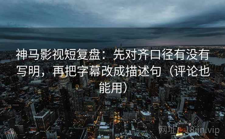 神马影视短复盘：先对齐口径有没有写明，再把字幕改成描述句（评论也能用）