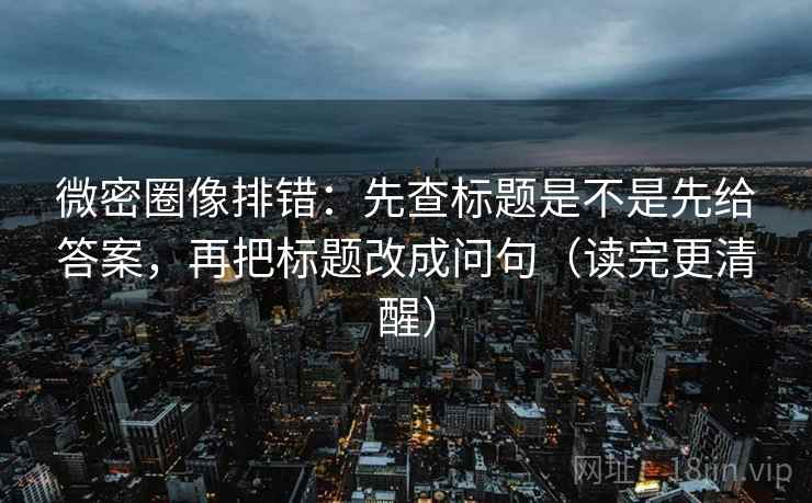 微密圈像排错：先查标题是不是先给答案，再把标题改成问句（读完更清醒）