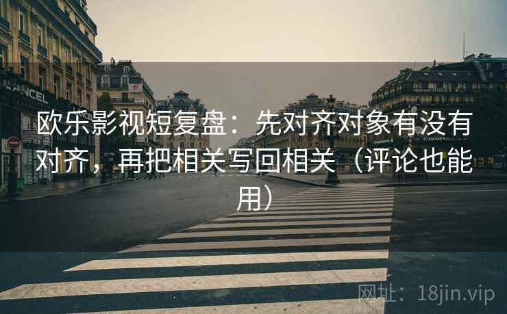 欧乐影视短复盘：先对齐对象有没有对齐，再把相关写回相关（评论也能用）