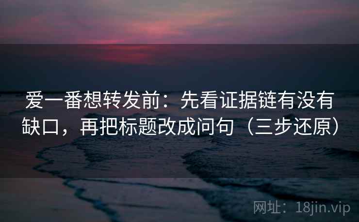 爱一番想转发前：先看证据链有没有缺口，再把标题改成问句（三步还原）