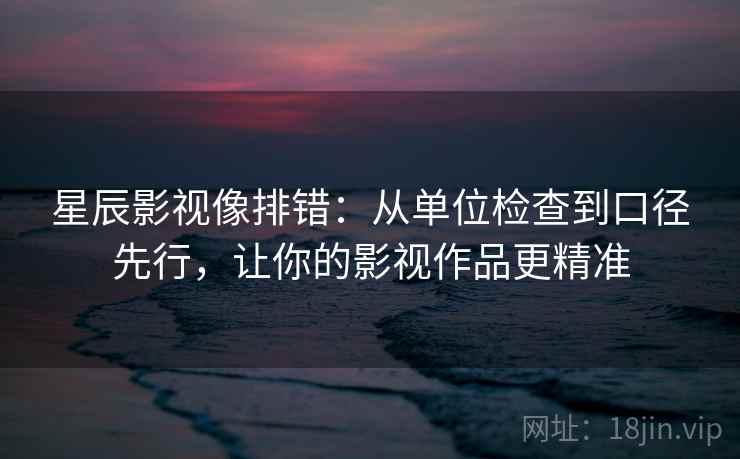 星辰影视像排错:从单位检查到口径先行,让你的影视作品更精准 星辰影视像排错:从单位检查到口径先行,让你的影视作品更精准