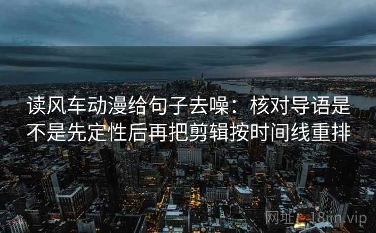 读风车动漫给句子去噪：核对导语是不是先定性后再把剪辑按时间线重排