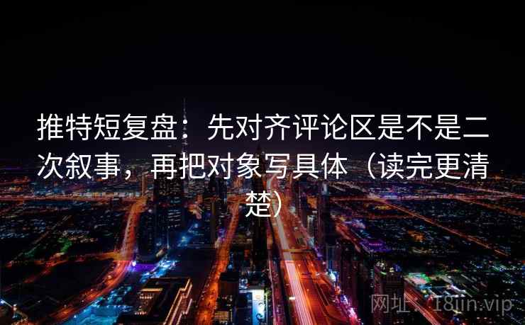 推特短复盘：先对齐评论区是不是二次叙事，再把对象写具体（读完更清楚）