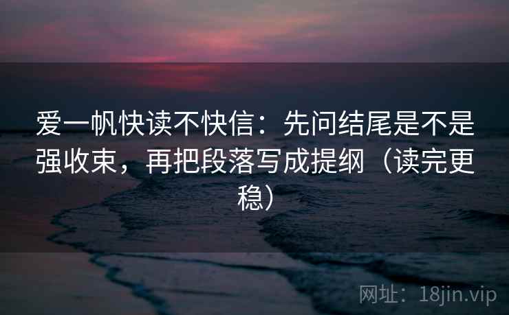 爱一帆快读不快信：先问结尾是不是强收束，再把段落写成提纲（读完更稳）