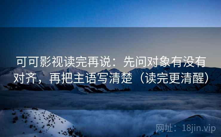 可可影视读完再说:先问对象有没有对齐,再把主语写清楚(读完更清醒) 可可影视读完再说:先问对象有没有对齐,再把主语写清楚(读完更清醒)