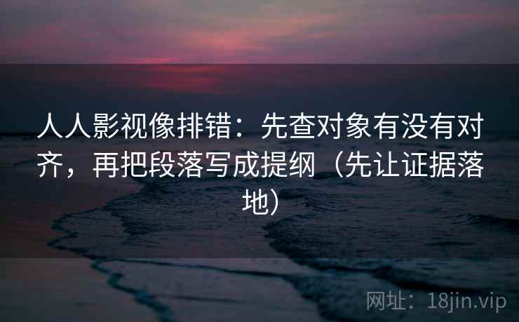 人人影视像排错：先查对象有没有对齐，再把段落写成提纲（先让证据落地）