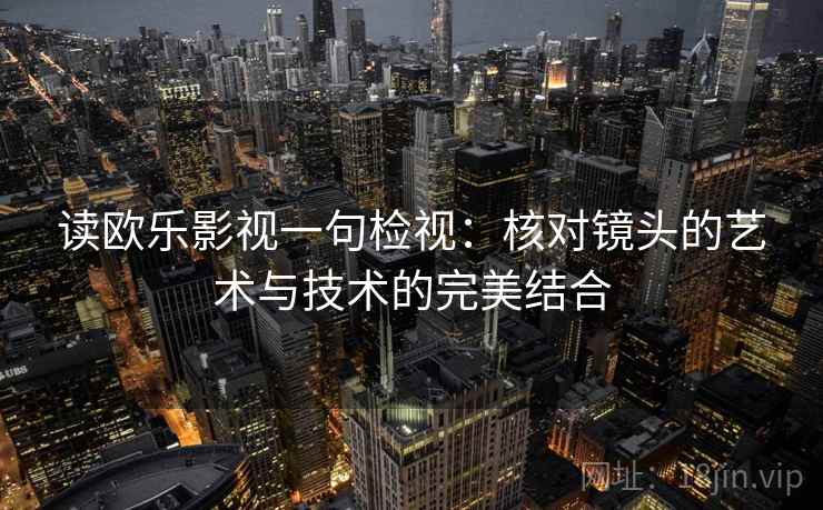 读欧乐影视一句检视:核对镜头的艺术与技术的完美结合 读欧乐影视一句检视:核对镜头的艺术与技术的完美结合