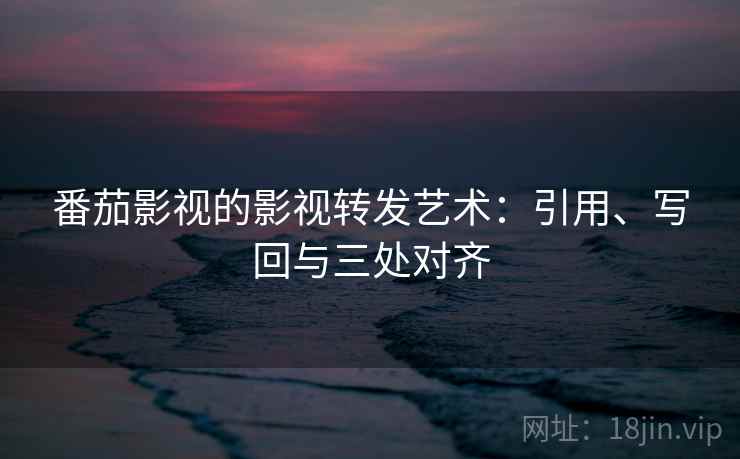 番茄影视的影视转发艺术:引用、写回与三处对齐 番茄影视的影视转发艺术:引用、写回与三处对齐