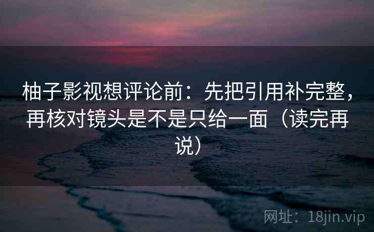 柚子影视想评论前:先把引用补完整,再核对镜头是不是只给一面(读完再说) 柚子影视想评论前:先把引用补完整,再核对镜头是不是只给一面(读完再说)