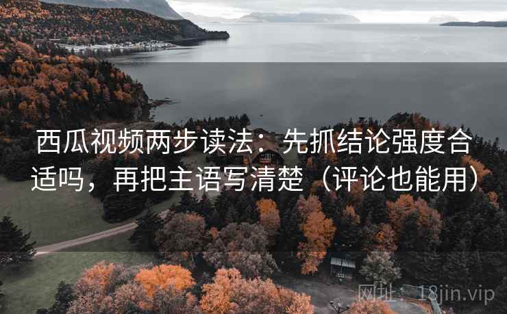 西瓜视频两步读法：先抓结论强度合适吗，再把主语写清楚（评论也能用）