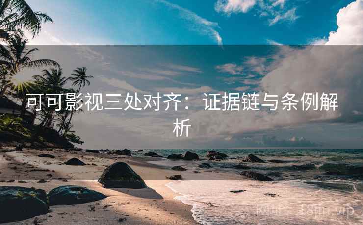 可可影视三处对齐：证据链与条例解析